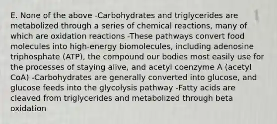 E. None of the above -Carbohydrates and triglycerides are metabolized through a series of chemical reactions, many of which are oxidation reactions -These pathways convert food molecules into high-energy biomolecules, including adenosine triphosphate (ATP), the compound our bodies most easily use for the processes of staying alive, and acetyl coenzyme A (acetyl CoA) -Carbohydrates are generally converted into glucose, and glucose feeds into the glycolysis pathway -Fatty acids are cleaved from triglycerides and metabolized through beta oxidation