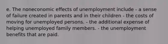 e. The noneconomic effects of unemployment include - a sense of failure created in parents and in their children - the costs of moving for unemployed persons. - the additional expense of helping unemployed family members. - the unemployment benefits that are paid.