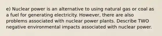 e) Nuclear power is an alternative to using natural gas or coal as a fuel for generating electricity. However, there are also problems associated with nuclear power plants. Describe TWO negative environmental impacts associated with nuclear power.