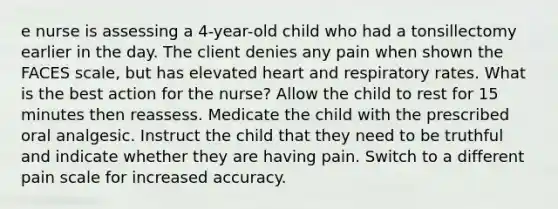 e nurse is assessing a 4-year-old child who had a tonsillectomy earlier in the day. The client denies any pain when shown the FACES scale, but has elevated heart and respiratory rates. What is the best action for the nurse? Allow the child to rest for 15 minutes then reassess. Medicate the child with the prescribed oral analgesic. Instruct the child that they need to be truthful and indicate whether they are having pain. Switch to a different pain scale for increased accuracy.