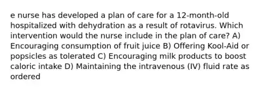 e nurse has developed a plan of care for a 12-month-old hospitalized with dehydration as a result of rotavirus. Which intervention would the nurse include in the plan of care? A) Encouraging consumption of fruit juice B) Offering Kool-Aid or popsicles as tolerated C) Encouraging milk products to boost caloric intake D) Maintaining the intravenous (IV) fluid rate as ordered