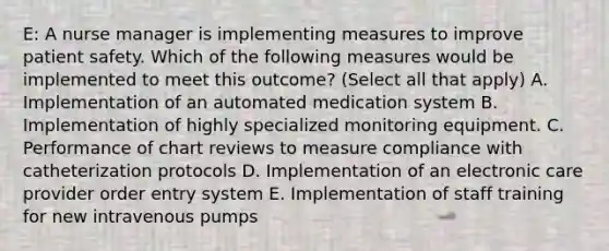 E: A nurse manager is implementing measures to improve patient safety. Which of the following measures would be implemented to meet this outcome? (Select all that apply) A. Implementation of an automated medication system B. Implementation of highly specialized monitoring equipment. C. Performance of chart reviews to measure compliance with catheterization protocols D. Implementation of an electronic care provider order entry system E. Implementation of staff training for new intravenous pumps