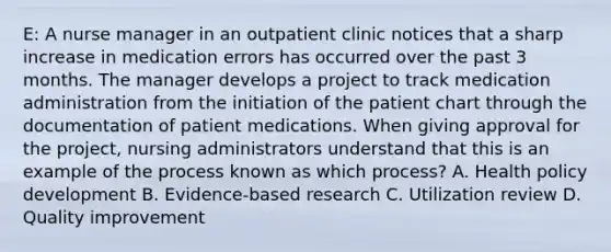 E: A nurse manager in an outpatient clinic notices that a sharp increase in medication errors has occurred over the past 3 months. The manager develops a project to track medication administration from the initiation of the patient chart through the documentation of patient medications. When giving approval for the project, nursing administrators understand that this is an example of the process known as which process? A. Health policy development B. Evidence-based research C. Utilization review D. Quality improvement