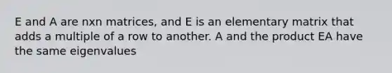 E and A are nxn matrices, and E is an elementary matrix that adds a multiple of a row to another. A and the product EA have the same eigenvalues