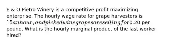 E & O Pietro Winery is a competitive profit maximizing enterprise. The hourly wage rate for grape harvesters is 15 an hour, and picked wine grapes are selling for0.20 per pound. What is the hourly marginal product of the last worker hired?