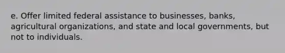 e. Offer limited federal assistance to businesses, banks, agricultural organizations, and state and local governments, but not to individuals.