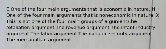 E One of the four main arguments that is economic in nature. N One of the four main arguments that is noneconomic in nature. X This is not one of the four main groups of arguments.he retaliation argument The revenue argument The infant industry argument The labor argument The national security argument The mercantilism argument