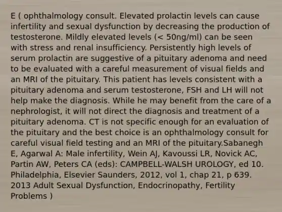 E ( ophthalmology consult. Elevated prolactin levels can cause infertility and sexual dysfunction by decreasing the production of testosterone. Mildly elevated levels (< 50ng/ml) can be seen with stress and renal insufficiency. Persistently high levels of serum prolactin are suggestive of a pituitary adenoma and need to be evaluated with a careful measurement of visual fields and an MRI of the pituitary. This patient has levels consistent with a pituitary adenoma and serum testosterone, FSH and LH will not help make the diagnosis. While he may benefit from the care of a nephrologist, it will not direct the diagnosis and treatment of a pituitary adenoma. CT is not specific enough for an evaluation of the pituitary and the best choice is an ophthalmology consult for careful visual field testing and an MRI of the pituitary.Sabanegh E, Agarwal A: Male infertility, Wein AJ, Kavoussi LR, Novick AC, Partin AW, Peters CA (eds): CAMPBELL-WALSH UROLOGY, ed 10. Philadelphia, Elsevier Saunders, 2012, vol 1, chap 21, p 639. 2013 Adult Sexual Dysfunction, Endocrinopathy, Fertility Problems )