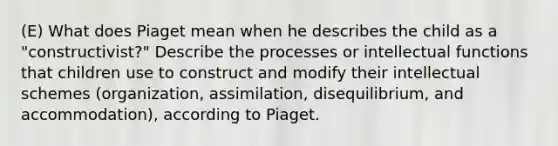 (E) What does Piaget mean when he describes the child as a "constructivist?" Describe the processes or intellectual functions that children use to construct and modify their intellectual schemes (organization, assimilation, disequilibrium, and accommodation), according to Piaget.