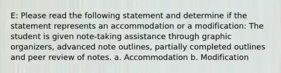 E: Please read the following statement and determine if the statement represents an accommodation or a modification: The student is given note-taking assistance through graphic organizers, advanced note outlines, partially completed outlines and peer review of notes. a. Accommodation b. Modification