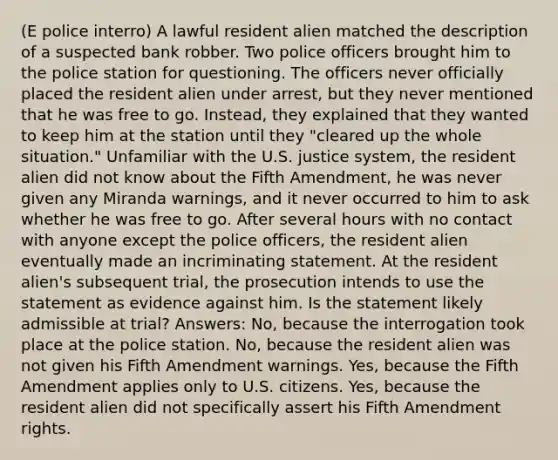 (E police interro) A lawful resident alien matched the description of a suspected bank robber. Two police officers brought him to the police station for questioning. The officers never officially placed the resident alien under arrest, but they never mentioned that he was free to go. Instead, they explained that they wanted to keep him at the station until they "cleared up the whole situation." Unfamiliar with the U.S. justice system, the resident alien did not know about the Fifth Amendment, he was never given any Miranda warnings, and it never occurred to him to ask whether he was free to go. After several hours with no contact with anyone except the police officers, the resident alien eventually made an incriminating statement. At the resident alien's subsequent trial, the prosecution intends to use the statement as evidence against him. Is the statement likely admissible at trial? Answers: No, because the interrogation took place at the police station. No, because the resident alien was not given his Fifth Amendment warnings. Yes, because the Fifth Amendment applies only to U.S. citizens. Yes, because the resident alien did not specifically assert his Fifth Amendment rights.