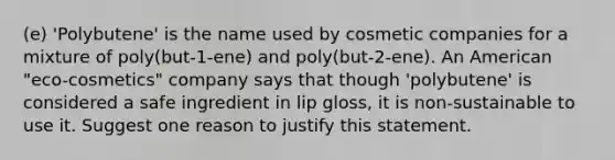 (e) 'Polybutene' is the name used by cosmetic companies for a mixture of poly(but-1-ene) and poly(but-2-ene). An American "eco-cosmetics" company says that though 'polybutene' is considered a safe ingredient in lip gloss, it is non-sustainable to use it. Suggest one reason to justify this statement.