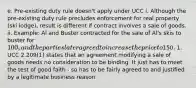 e. Pre-existing duty rule doesn't apply under UCC i. Although the pre-existing duty rule precludes enforcement for real property (ski lodge), result is different if contract involves a sale of goods. ii. Example: Al and Buster contracted for the sale of Al's skis to buster for 100, and the parties later agreed to increase the price to150. 1. UCC 2.209(1) states that an agreement modifying a sale of goods needs no consideration to be binding. It just has to meet the test of good faith - so has to be fairly agreed to and justified by a legitimate business reason