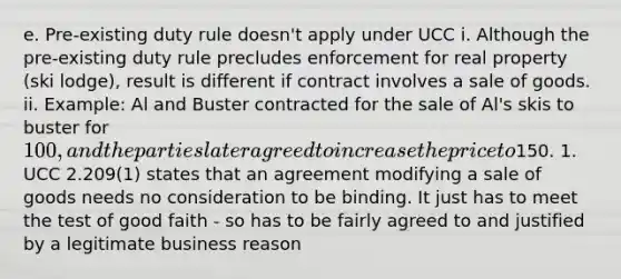 e. Pre-existing duty rule doesn't apply under UCC i. Although the pre-existing duty rule precludes enforcement for real property (ski lodge), result is different if contract involves a sale of goods. ii. Example: Al and Buster contracted for the sale of Al's skis to buster for 100, and the parties later agreed to increase the price to150. 1. UCC 2.209(1) states that an agreement modifying a sale of goods needs no consideration to be binding. It just has to meet the test of good faith - so has to be fairly agreed to and justified by a legitimate business reason