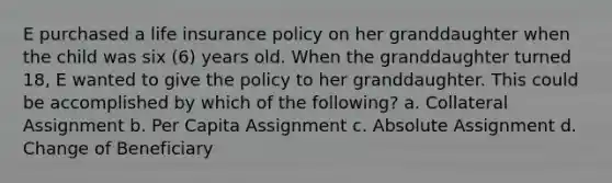 E purchased a life insurance policy on her granddaughter when the child was six (6) years old. When the granddaughter turned 18, E wanted to give the policy to her granddaughter. This could be accomplished by which of the following? a. Collateral Assignment b. Per Capita Assignment c. Absolute Assignment d. Change of Beneficiary