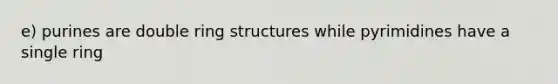 e) purines are double ring structures while pyrimidines have a single ring