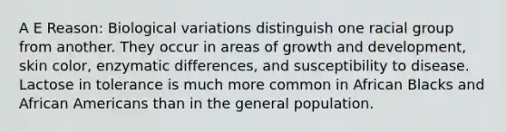 A E Reason: Biological variations distinguish one racial group from another. They occur in areas of growth and development, skin color, enzymatic differences, and susceptibility to disease. Lactose in tolerance is much more common in African Blacks and African Americans than in the general population.