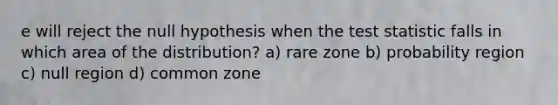 e will reject the null hypothesis when the test statistic falls in which area of the distribution? a) rare zone b) probability region c) null region d) common zone