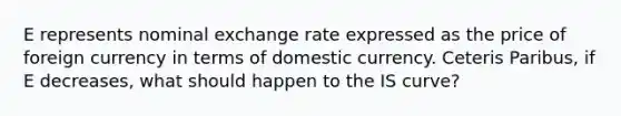 E represents nominal exchange rate expressed as the price of foreign currency in terms of domestic currency. Ceteris Paribus, if E decreases, what should happen to the IS curve?