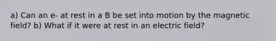 a) Can an e- at rest in a B be set into motion by the magnetic field? b) What if it were at rest in an electric field?