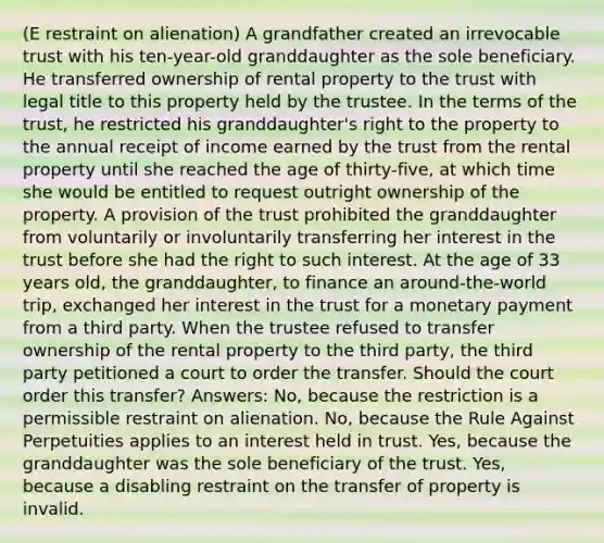 (E restraint on alienation) A grandfather created an irrevocable trust with his ten-year-old granddaughter as the sole beneficiary. He transferred ownership of rental property to the trust with legal title to this property held by the trustee. In the terms of the trust, he restricted his granddaughter's right to the property to the annual receipt of income earned by the trust from the rental property until she reached the age of thirty-five, at which time she would be entitled to request outright ownership of the property. A provision of the trust prohibited the granddaughter from voluntarily or involuntarily transferring her interest in the trust before she had the right to such interest. At the age of 33 years old, the granddaughter, to finance an around-the-world trip, exchanged her interest in the trust for a monetary payment from a third party. When the trustee refused to transfer ownership of the rental property to the third party, the third party petitioned a court to order the transfer. Should the court order this transfer? Answers: No, because the restriction is a permissible restraint on alienation. No, because the Rule Against Perpetuities applies to an interest held in trust. Yes, because the granddaughter was the sole beneficiary of the trust. Yes, because a disabling restraint on the transfer of property is invalid.