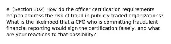 e. (Section 302) How do the officer certification requirements help to address the risk of fraud in publicly traded organizations? What is the likelihood that a CFO who is committing fraudulent financial reporting would sign the certification falsely, and what are your reactions to that possibility?