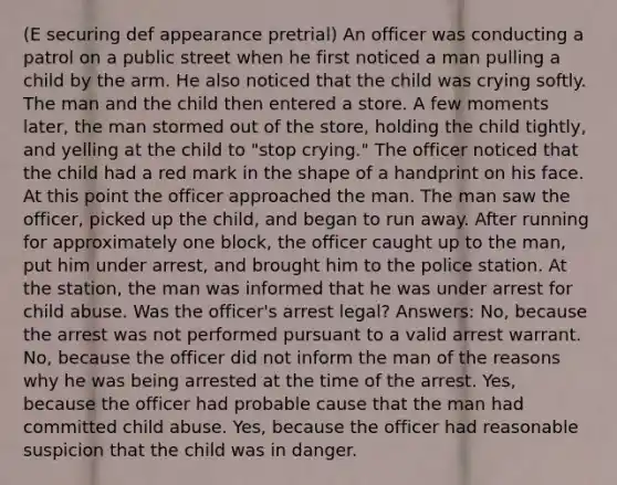 (E securing def appearance pretrial) An officer was conducting a patrol on a public street when he first noticed a man pulling a child by the arm. He also noticed that the child was crying softly. The man and the child then entered a store. A few moments later, the man stormed out of the store, holding the child tightly, and yelling at the child to "stop crying." The officer noticed that the child had a red mark in the shape of a handprint on his face. At this point the officer approached the man. The man saw the officer, picked up the child, and began to run away. After running for approximately one block, the officer caught up to the man, put him under arrest, and brought him to the police station. At the station, the man was informed that he was under arrest for child abuse. Was the officer's arrest legal? Answers: No, because the arrest was not performed pursuant to a valid arrest warrant. No, because the officer did not inform the man of the reasons why he was being arrested at the time of the arrest. Yes, because the officer had probable cause that the man had committed child abuse. Yes, because the officer had reasonable suspicion that the child was in danger.