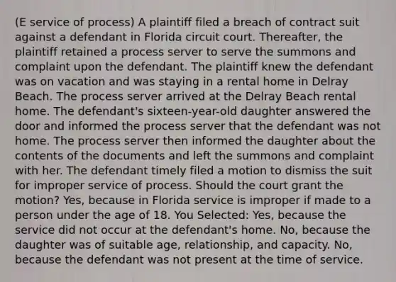 (E service of process) A plaintiff filed a breach of contract suit against a defendant in Florida circuit court. Thereafter, the plaintiff retained a process server to serve the summons and complaint upon the defendant. The plaintiff knew the defendant was on vacation and was staying in a rental home in Delray Beach. The process server arrived at the Delray Beach rental home. The defendant's sixteen-year-old daughter answered the door and informed the process server that the defendant was not home. The process server then informed the daughter about the contents of the documents and left the summons and complaint with her. The defendant timely filed a motion to dismiss the suit for improper service of process. Should the court grant the motion? Yes, because in Florida service is improper if made to a person under the age of 18. You Selected: Yes, because the service did not occur at the defendant's home. No, because the daughter was of suitable age, relationship, and capacity. No, because the defendant was not present at the time of service.