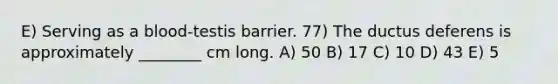 E) Serving as a blood-testis barrier. 77) The ductus deferens is approximately ________ cm long. A) 50 B) 17 C) 10 D) 43 E) 5