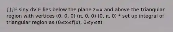 ∫∫∫E siny dV E lies below the plane z=x and above the triangular region with vertices (0, 0, 0) (π, 0, 0) (0, π, 0) * set up integral of triangular region as (0≤x≤f(x), 0≤y≤π)