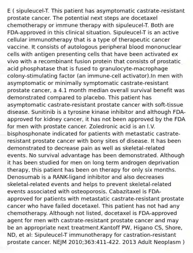 E ( sipuleucel-T. This patient has asymptomatic castrate-resistant prostate cancer. The potential next steps are docetaxel chemotherapy or immune therapy with sipuleucel-T. Both are FDA-approved in this clinical situation. Sipuleucel-T is an active cellular immunotherapy that is a type of therapeutic cancer vaccine. It consists of autologous peripheral blood mononuclear cells with antigen presenting cells that have been activated ex vivo with a recombinant fusion protein that consists of prostatic acid phosphatase that is fused to granulocyte-macrophage colony-stimulating factor (an immune-cell activator).In men with asymptomatic or minimally symptomatic castrate-resistant prostate cancer, a 4.1 month median overall survival benefit was demonstrated compared to placebo. This patient has asymptomatic castrate-resistant prostate cancer with soft-tissue disease. Sunitinib is a tyrosine kinase inhibitor and although FDA-approved for kidney cancer, it has not been approved by the FDA for men with prostate cancer. Zoledronic acid is an I.V. bisphosphonate indicated for patients with metastatic castrate-resistant prostate cancer with bony sites of disease. It has been demonstrated to decrease pain as well as skeletal-related events. No survival advantage has been demonstrated. Although it has been studied for men on long term androgen deprivation therapy, this patient has been on therapy for only six months. Denosumab is a RANK-ligand inhibitor and also decreases skeletal-related events and helps to prevent skeletal-related events associated with osteoporosis. Cabazitaxel is FDA-approved for patients with metastatic castrate-resistant prostate cancer who have failed docetaxel. This patient has not had any chemotherapy. Although not listed, docetaxel is FDA-approved agent for men with castrate-resistant prostate cancer and may be an appropriate next treatment.Kantoff PW, Higano CS, Shore, ND, et al: Sipuleucel-T immunotherapy for castration-resistant prostate cancer. NEJM 2010;363:411-422. 2013 Adult Neoplasm )