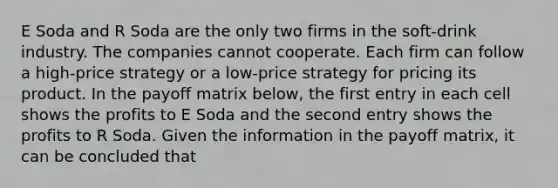 E Soda and R Soda are the only two firms in the soft-drink industry. The companies cannot cooperate. Each firm can follow a high-price strategy or a low-price strategy for pricing its product. In the payoff matrix below, the first entry in each cell shows the profits to E Soda and the second entry shows the profits to R Soda. Given the information in the payoff matrix, it can be concluded that