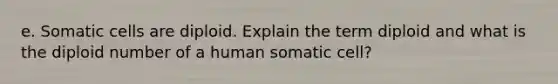 e. Somatic cells are diploid. Explain the term diploid and what is the diploid number of a human somatic cell?