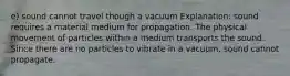 e) sound cannot travel though a vacuum Explanation: sound requires a material medium for propagation. The physical movement of particles within a medium transports the sound. Since there are no particles to vibrate in a vacuum, sound cannot propagate.