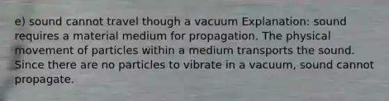 e) sound cannot travel though a vacuum Explanation: sound requires a material medium for propagation. The physical movement of particles within a medium transports the sound. Since there are no particles to vibrate in a vacuum, sound cannot propagate.