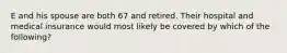 E and his spouse are both 67 and retired. Their hospital and medical insurance would most likely be covered by which of the following?