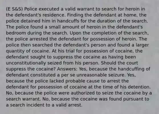 (E S&S) Police executed a valid warrant to search for heroin in the defendant's residence. Finding the defendant at home, the police detained him in handcuffs for the duration of the search. The police found a small amount of heroin in the defendant's bedroom during the search. Upon the completion of the search, the police arrested the defendant for possession of heroin. The police then searched the defendant's person and found a larger quantity of cocaine. At his trial for possession of cocaine, the defendant sought to suppress the cocaine as having been unconstitutionally seized from his person. Should the court suppress the cocaine? Answers: Yes, because the handcuffing of defendant constituted a per se unreasonable seizure. Yes, because the police lacked probable cause to arrest the defendant for possession of cocaine at the time of his detention. No, because the police were authorized to seize the cocaine by a search warrant. No, because the cocaine was found pursuant to a search incident to a valid arrest.