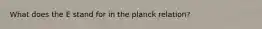 What does the E stand for in the planck relation?