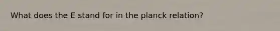 What does the E stand for in the planck relation?