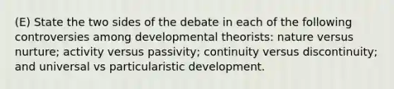 (E) State the two sides of the debate in each of the following controversies among developmental theorists: nature versus nurture; activity versus passivity; continuity versus discontinuity; and universal vs particularistic development.