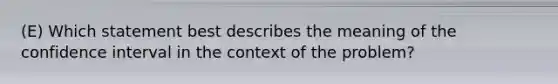 (E) Which statement best describes the meaning of the confidence interval in the context of the problem?