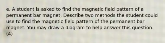 e. A student is asked to find the magnetic field pattern of a permanent bar magnet. Describe two methods the student could use to find the magnetic field pattern of the permanent bar magnet. You may draw a diagram to help answer this question. (4)