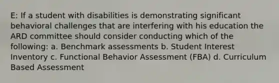 E: If a student with disabilities is demonstrating significant behavioral challenges that are interfering with his education the ARD committee should consider conducting which of the following: a. Benchmark assessments b. Student Interest Inventory c. Functional Behavior Assessment (FBA) d. Curriculum Based Assessment