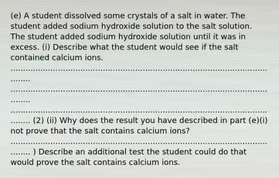 (e) A student dissolved some crystals of a salt in water. The student added sodium hydroxide solution to the salt solution. The student added sodium hydroxide solution until it was in excess. (i) Describe what the student would see if the salt contained calcium ions. ............................................................................................................... ............................................................................................................... ............................................................................................................... (2) (ii) Why does the result you have described in part (e)(i) not prove that the salt contains calcium ions? ............................................................................................................... ) Describe an additional test the student could do that would prove the salt contains calcium ions.