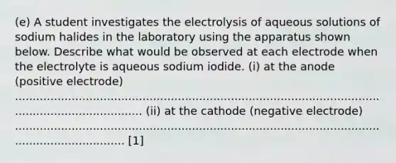 (e) A student investigates the electrolysis of aqueous solutions of sodium halides in the laboratory using the apparatus shown below. Describe what would be observed at each electrode when the electrolyte is aqueous sodium iodide. (i) at the anode (positive electrode) ........................................................................................................................................... (ii) at the cathode (negative electrode) ...................................................................................................................................... [1]