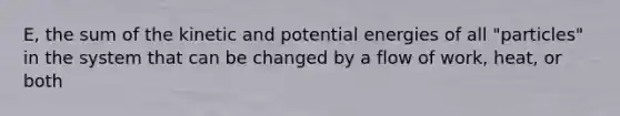 E, the sum of the kinetic and potential energies of all "particles" in the system that can be changed by a flow of work, heat, or both