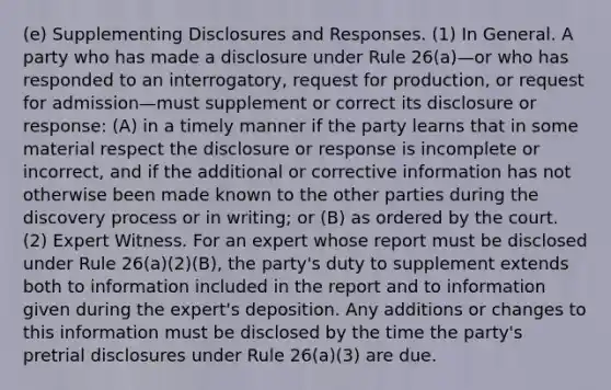 (e) Supplementing Disclosures and Responses. (1) In General. A party who has made a disclosure under Rule 26(a)—or who has responded to an interrogatory, request for production, or request for admission—must supplement or correct its disclosure or response: (A) in a timely manner if the party learns that in some material respect the disclosure or response is incomplete or incorrect, and if the additional or corrective information has not otherwise been made known to the other parties during the discovery process or in writing; or (B) as ordered by the court. (2) Expert Witness. For an expert whose report must be disclosed under Rule 26(a)(2)(B), the party's duty to supplement extends both to information included in the report and to information given during the expert's deposition. Any additions or changes to this information must be disclosed by the time the party's pretrial disclosures under Rule 26(a)(3) are due.