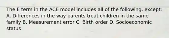 The E term in the ACE model includes all of the following, except: A. Differences in the way parents treat children in the same family B. Measurement error C. Birth order D. Socioeconomic status