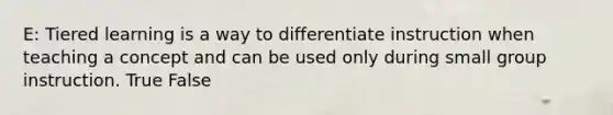 E: Tiered learning is a way to differentiate instruction when teaching a concept and can be used only during small group instruction. True False