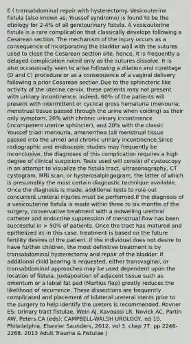 E ( transabdominal repair with hysterectomy. Vesicouterine fistula (also known as, Youssef syndrome) is found to be the etiology for 2-4% of all genitourinary fistula. A vesicouterine fistula is a rare complication that classically develops following a Cesarean section. The mechanism of the injury occurs as a consequence of incorporating the bladder wall with the sutures used to close the Cesarean section site, hence, it is frequently a delayed complication noted only as the sutures dissolve. It is also occasionally seen to arise following a dilation and curettage (D and C) procedure or as a consequence of a vaginal delivery following a prior Cesarean section.Due to the sphincteric like activity of the uterine cervix, these patients may not present with urinary incontinence. Indeed, 60% of the patients will present with intermittent or cyclical gross hematuria (menouria; menstrual tissue passed through the urine when voiding) as their only symptom, 20% with chronic urinary incontinence (incompetent uterine sphincter), and 20% with the classic Youssef triad: menouria, amenorrhea (all menstrual tissue passed into the urine) and chronic urinary incontinence.Since radiographic and endoscopic studies may frequently be inconclusive, the diagnoses of this complication requires a high degree of clinical suspicion. Tests used will consist of cystoscopy in an attempt to visualize the fistula tract, ultrasonography, CT cystogram, MRI scan, or hysterosalpingogram, the latter of which is presumably the most certain diagnostic technique available. Once the diagnosis is made, additional tests to rule-out concurrent ureteral injuries must be performed.If the diagnosis of a vesicouterine fistula is made within three to six months of the surgery, conservative treatment with a indwelling urethral catheter and endocrine suppression of menstrual flow has been successful in > 50% of patients. Once the tract has matured and epithelized as in this case, treatment is based on the future fertility desires of the patient. If the individual does not desire to have further children, the most definitive treatment is by transabdominal hysterectomy and repair of the bladder. If additional child bearing is requested, either transvaginal, or transabdominal approaches may be used dependent upon the location of fistula. Juxtaposition of adjacent tissue such as omentum or a labial fat pad (Martius flap) greatly reduces the likelihood of recurrence. These dissections are frequently complicated and placement of bilateral ureteral stents prior to the surgery to help identify the ureters is recommended. Rovner ES: Urinary tract fistulae, Wein AJ, Kavoussi LR, Novick AC, Partin AW, Peters CA (eds): CAMPBELL-WALSH UROLOGY, ed 10. Philadelphia, Elsevier Saunders, 2012, vol 3, chap 77, pp 2246-2268. 2013 Adult Trauma & Fistulae )